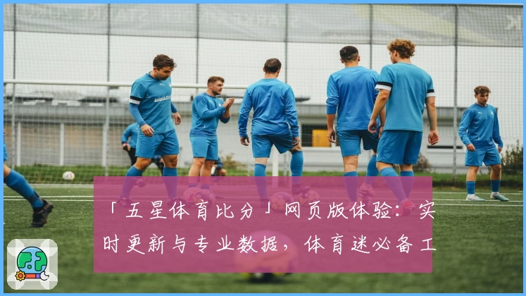 「五星体育比分」网页版体验：实时更新与专业数据，体育迷必备工具