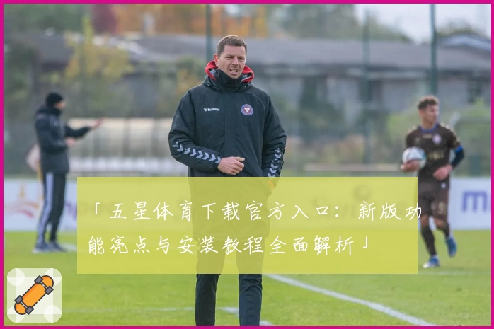 「五星体育下载官方入口：新版功能亮点与安装教程全面解析」