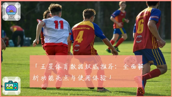 「五星体育数据权威推荐：全面解析功能亮点与使用体验」