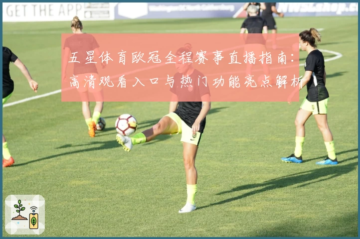 五星体育欧冠全程赛事直播指南：高清观看入口与热门功能亮点解析