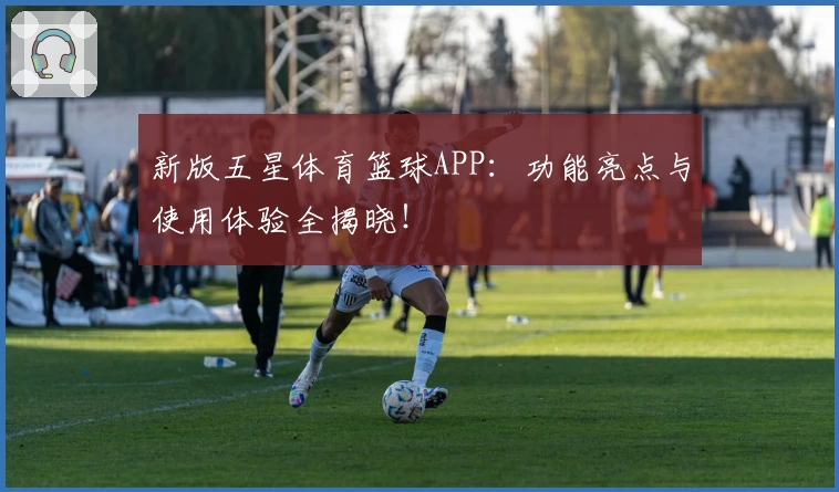 新版五星体育篮球APP：功能亮点与使用体验全揭晓！