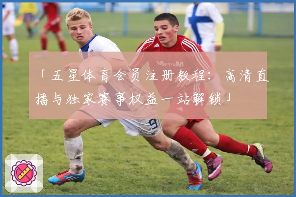 「五星体育会员注册教程：高清直播与独家赛事权益一站解锁」