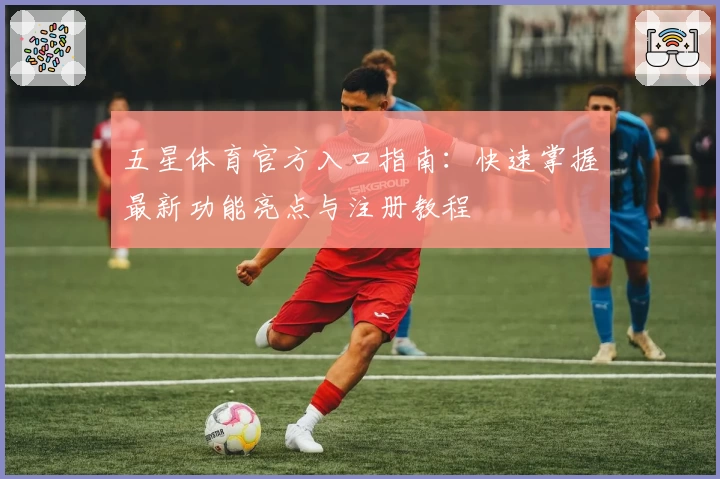 五星体育官方入口指南：快速掌握最新功能亮点与注册教程