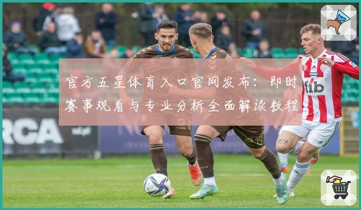 官方五星体育入口官网发布:即时赛事观看与专业分析全面解读教程