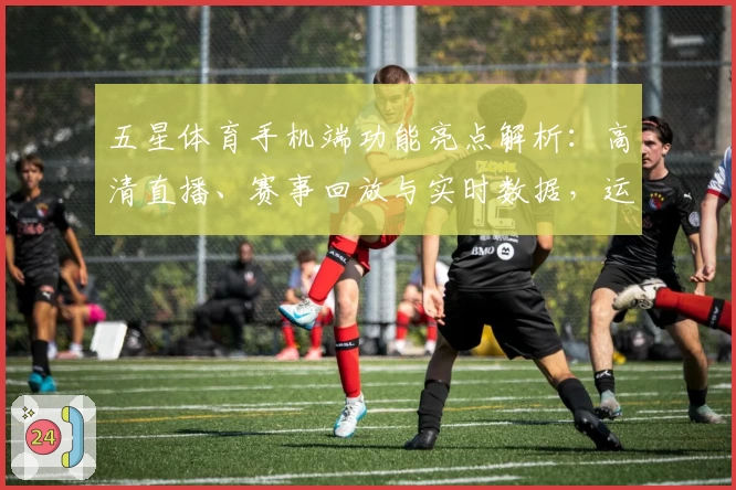 五星体育手机端功能亮点解析：高清直播、赛事回放与实时数据，运动迷必备平台