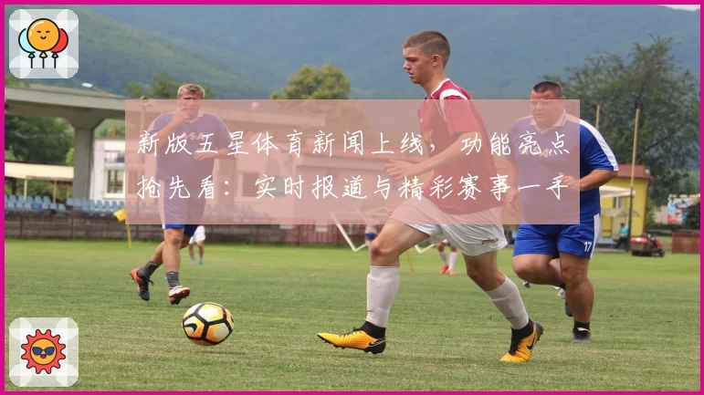 新版五星体育新闻上线,功能亮点抢先看:实时报道与精彩赛事一手掌握