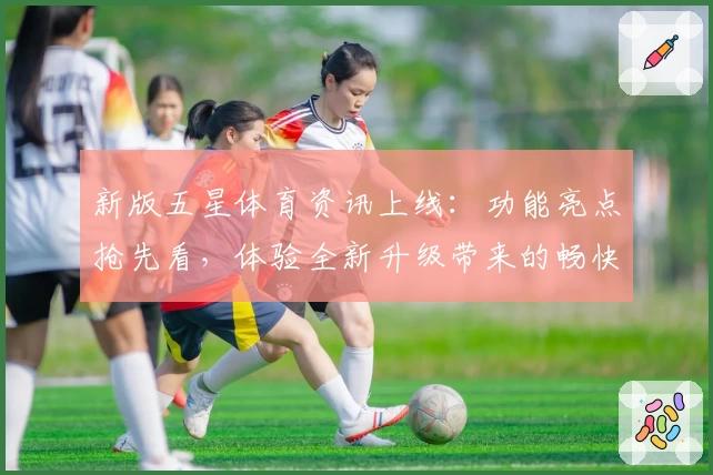 新版五星体育资讯上线：功能亮点抢先看，体验全新升级带来的畅快阅读