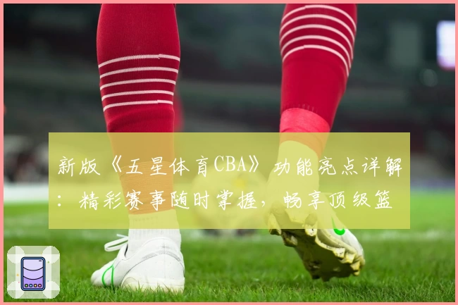 新版《五星体育CBA》功能亮点详解：精彩赛事随时掌握，畅享顶级篮球体验