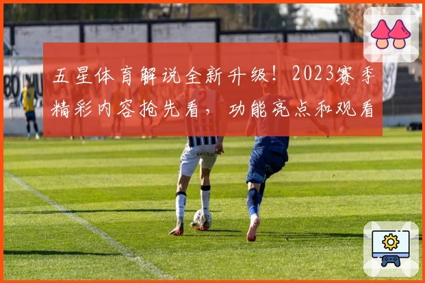 五星体育解说全新升级！2023赛季精彩内容抢先看，功能亮点和观看体验深度测评
