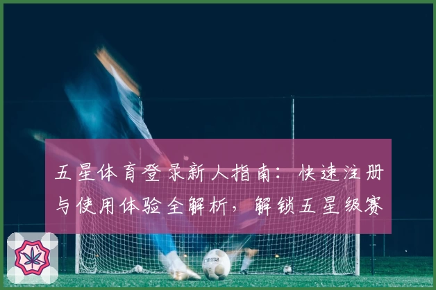 五星体育登录新人指南：快速注册与使用体验全解析，解锁五星级赛事观看新体验