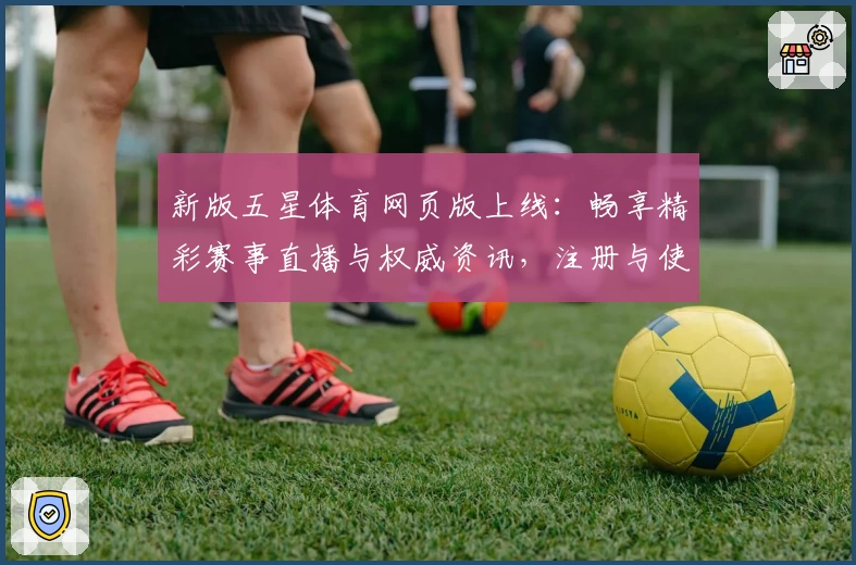 新版五星体育网页版上线:畅享精彩赛事直播与权威资讯,注册与使用全解析