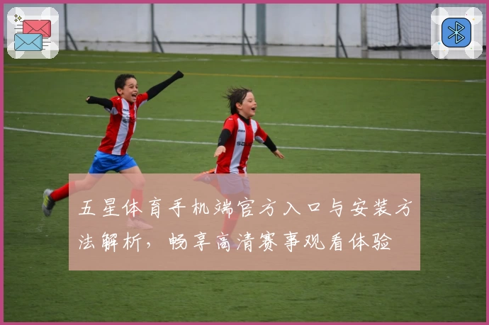 五星体育手机端官方入口与安装方法解析，畅享高清赛事观看体验