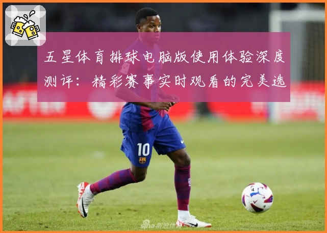 五星体育排球电脑版使用体验深度测评：精彩赛事实时观看的完美选择