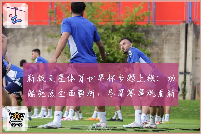 新版五星体育世界杯专题上线：功能亮点全面解析，尽享赛事观看新体验