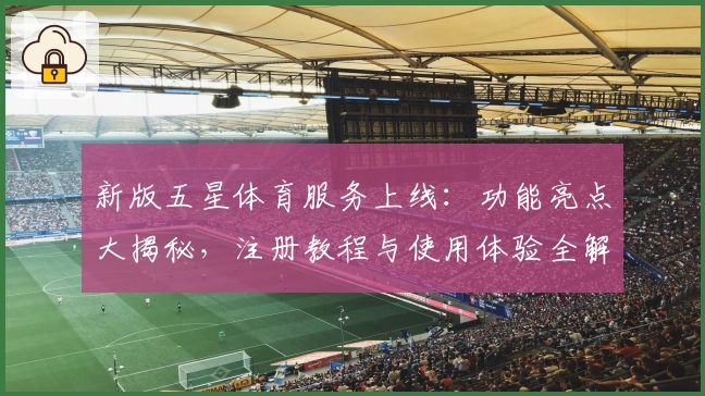 新版五星体育服务上线：功能亮点大揭秘，注册教程与使用体验全解析
