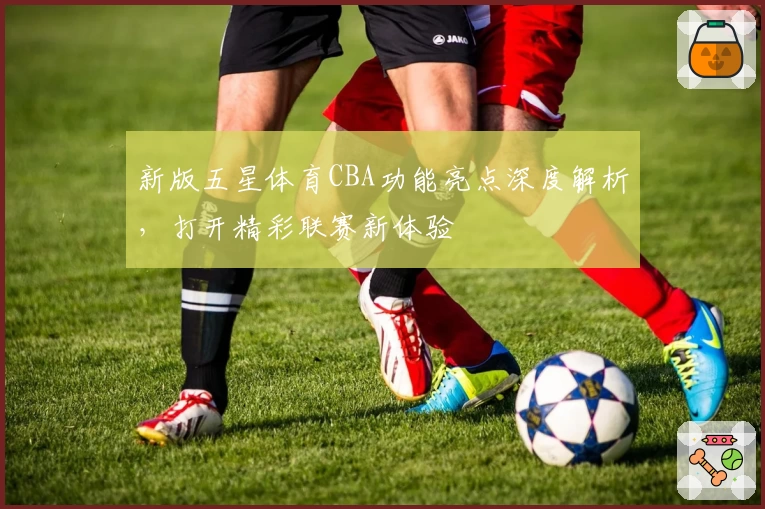 新版五星体育CBA功能亮点深度解析，打开精彩联赛新体验
