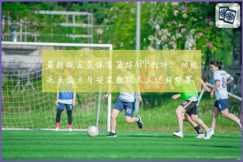 最新版五星体育篮球APP测评：功能亮点盘点与安装教程天天送好球赛视角