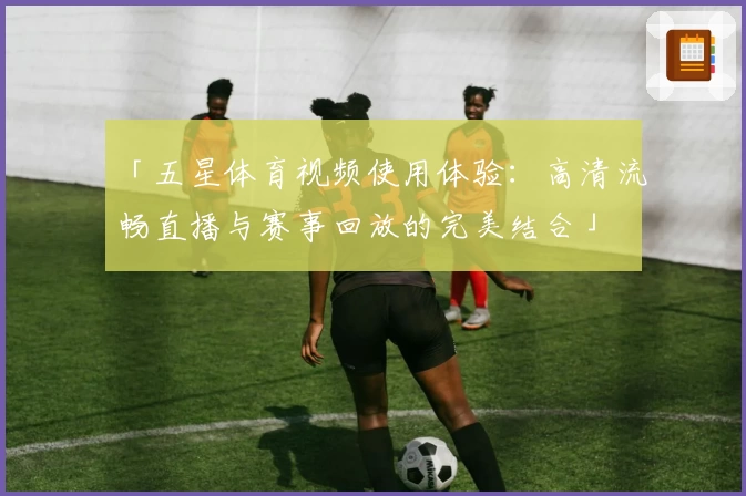 「五星体育视频使用体验：高清流畅直播与赛事回放的完美结合」