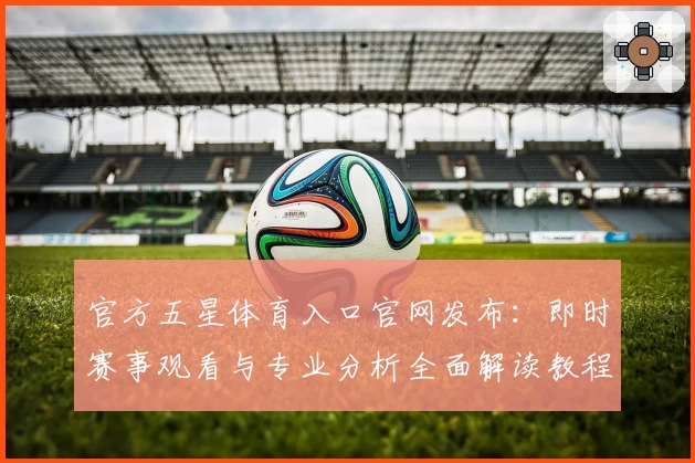 官方五星体育入口官网发布：即时赛事观看与专业分析全面解读教程