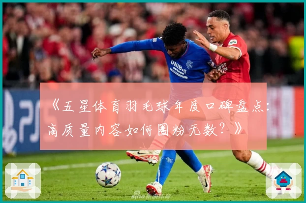 《五星体育羽毛球年度口碑盘点：高质量内容如何圈粉无数？》