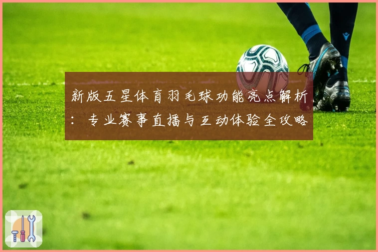 新版五星体育羽毛球功能亮点解析：专业赛事直播与互动体验全攻略