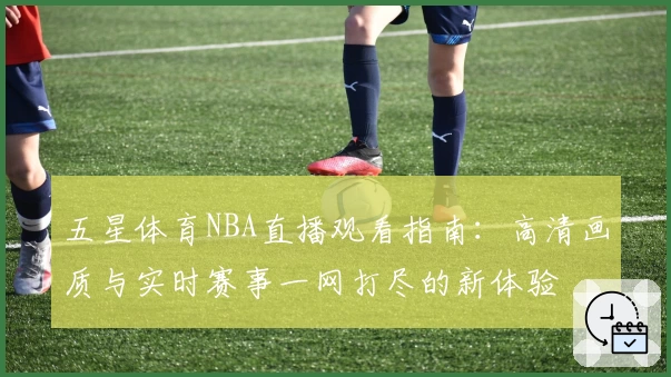 五星体育NBA直播观看指南：高清画质与实时赛事一网打尽的新体验