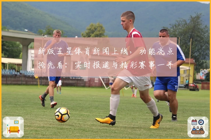 新版五星体育新闻上线,功能亮点抢先看:实时报道与精彩赛事一手掌握