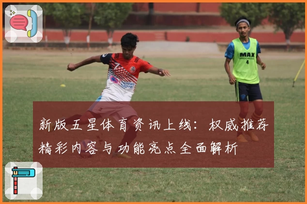 新版五星体育资讯上线：权威推荐精彩内容与功能亮点全面解析