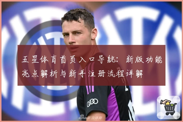 五星体育首页入口导航：新版功能亮点解析与新手注册流程详解