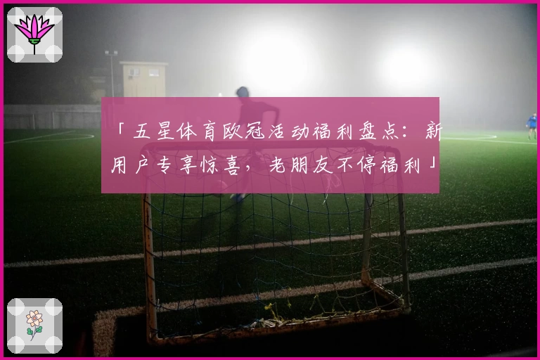 「五星体育欧冠活动福利盘点：新用户专享惊喜，老朋友不停福利」