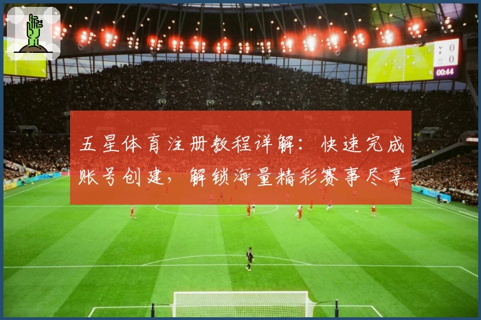 五星体育注册教程详解：快速完成账号创建，解锁海量精彩赛事尽享体验