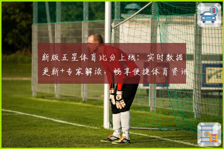 新版五星体育比分上线：实时数据更新+专家解读，畅享便捷体育资讯新体验