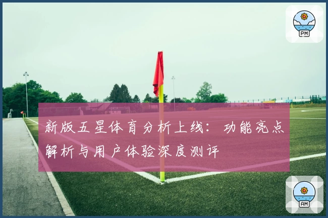 新版五星体育分析上线：功能亮点解析与用户体验深度测评