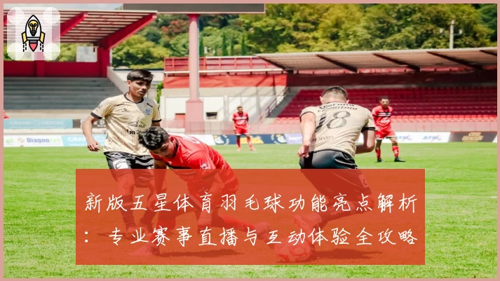 新版五星体育羽毛球功能亮点解析：专业赛事直播与互动体验全攻略