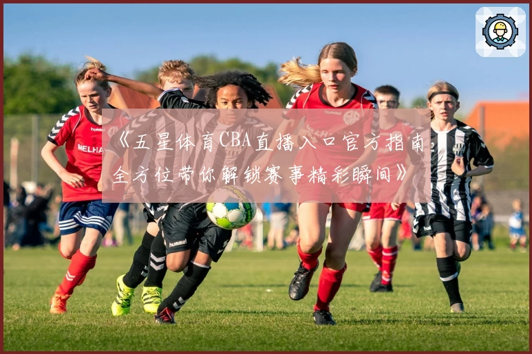 《五星体育CBA直播入口官方指南，全方位带你解锁赛事精彩瞬间》