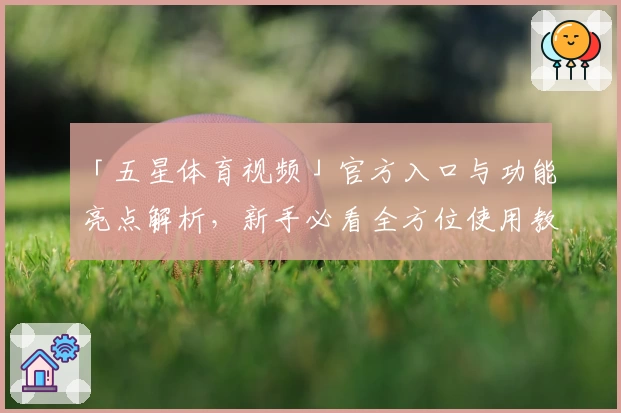 「五星体育视频」官方入口与功能亮点解析，新手必看全方位使用教程